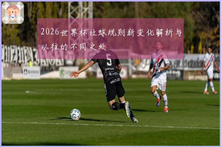 2026世界杯让球规则新变化解析与以往的不同之处