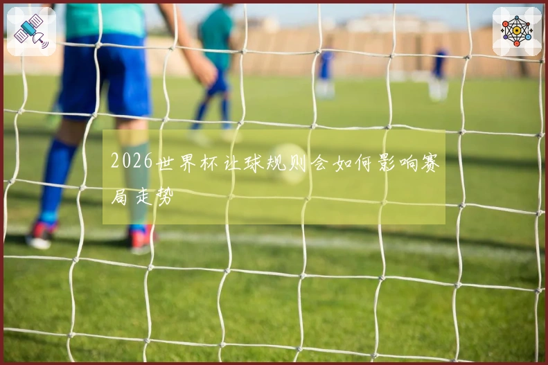 2026世界杯让球规则会如何影响赛局走势